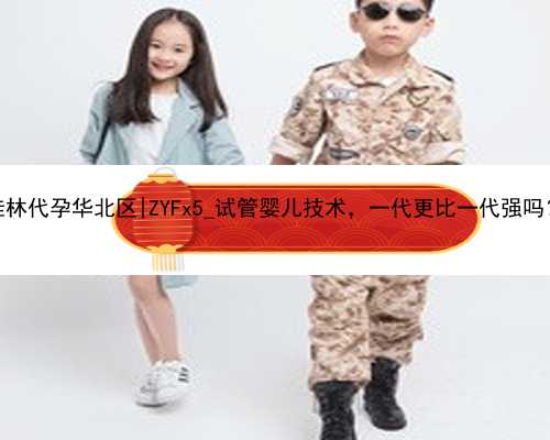 桂林代孕华北区|ZYFx5_试管婴儿技术，一代更比一代强吗？