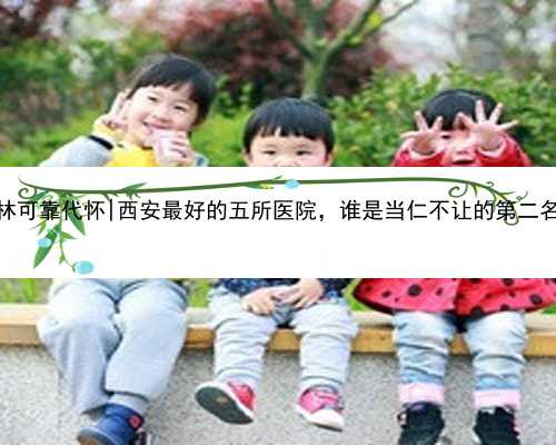 桂林可靠代怀|西安最好的五所医院，谁是当仁不让的第二名？
