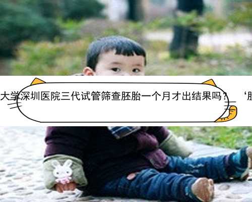 深圳哪里有做代孕的 北京大学深圳医院三代试管筛查胚胎一个月才出结果吗？